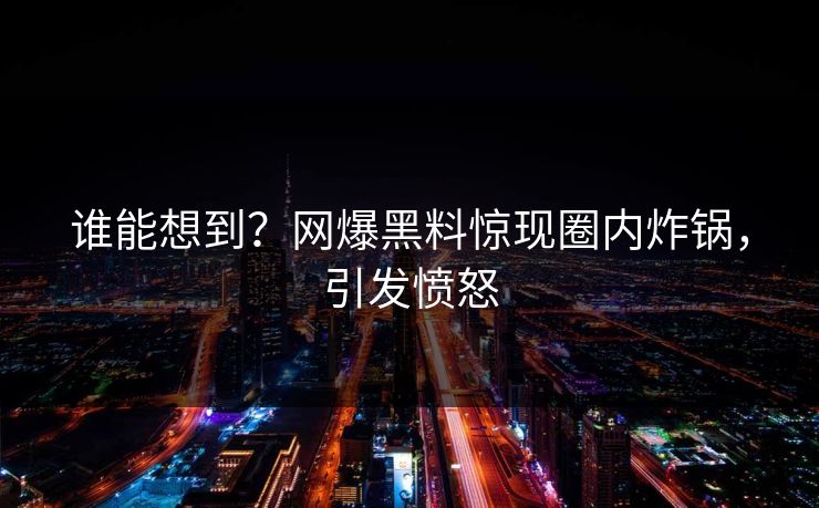 谁能想到？网爆黑料惊现圈内炸锅，引发愤怒