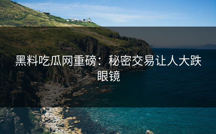 黑料吃瓜网重磅：秘密交易让人大跌眼镜