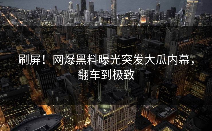 刷屏！网爆黑料曝光突发大瓜内幕，翻车到极致