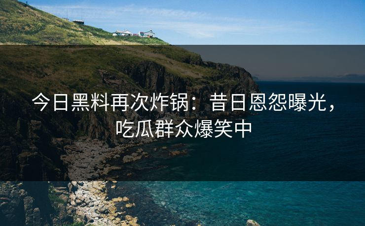 今日黑料再次炸锅：昔日恩怨曝光，吃瓜群众爆笑中