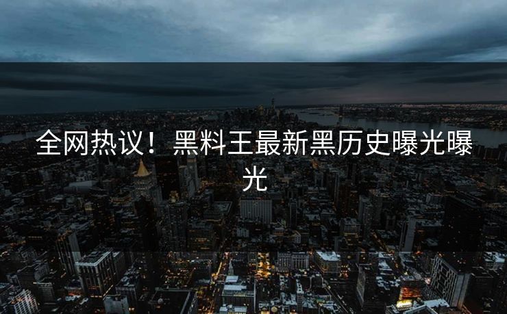 全网热议！黑料王最新黑历史曝光曝光