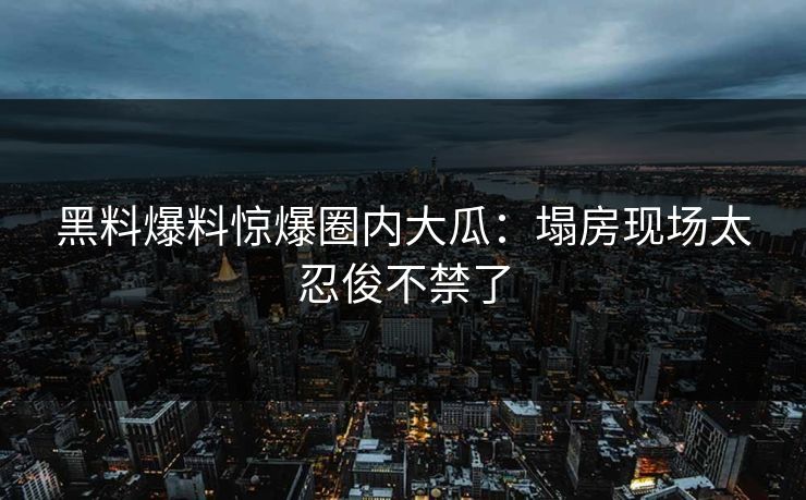 黑料爆料惊爆圈内大瓜：塌房现场太忍俊不禁了