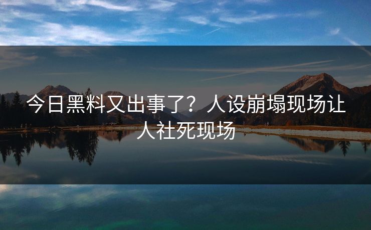 今日黑料又出事了？人设崩塌现场让人社死现场