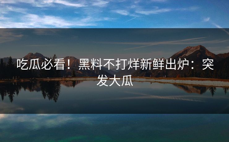 吃瓜必看！黑料不打烊新鲜出炉：突发大瓜