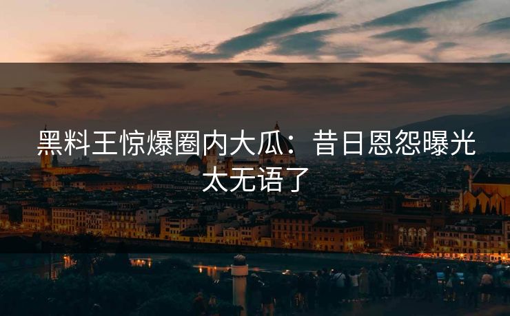 黑料王惊爆圈内大瓜：昔日恩怨曝光太无语了