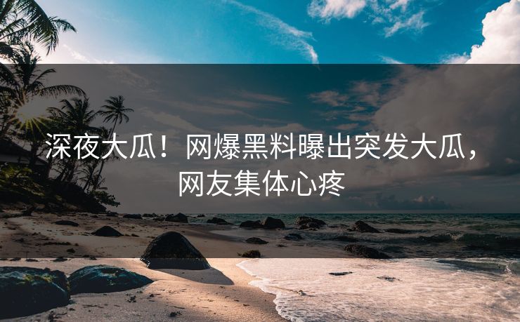 深夜大瓜！网爆黑料曝出突发大瓜，网友集体心疼