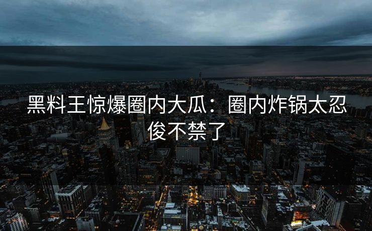 黑料王惊爆圈内大瓜：圈内炸锅太忍俊不禁了