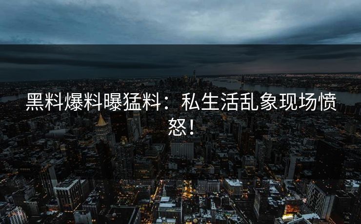 黑料爆料曝猛料：私生活乱象现场愤怒！