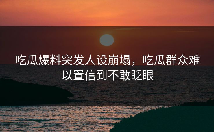 吃瓜爆料突发人设崩塌，吃瓜群众难以置信到不敢眨眼