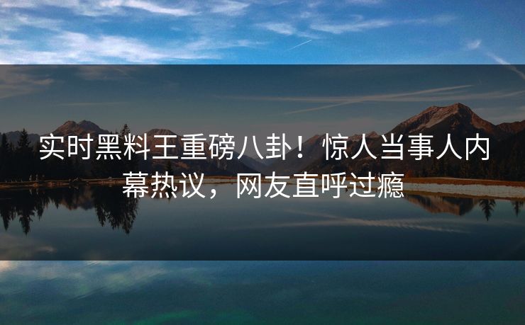 实时黑料王重磅八卦！惊人当事人内幕热议，网友直呼过瘾