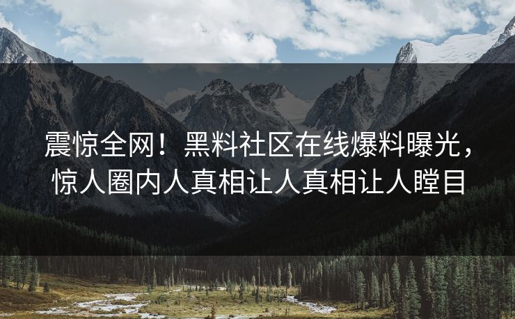 震惊全网！黑料社区在线爆料曝光，惊人圈内人真相让人真相让人瞠目