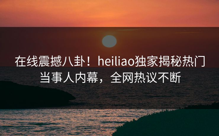 在线震撼八卦！heiliao独家揭秘热门当事人内幕，全网热议不断