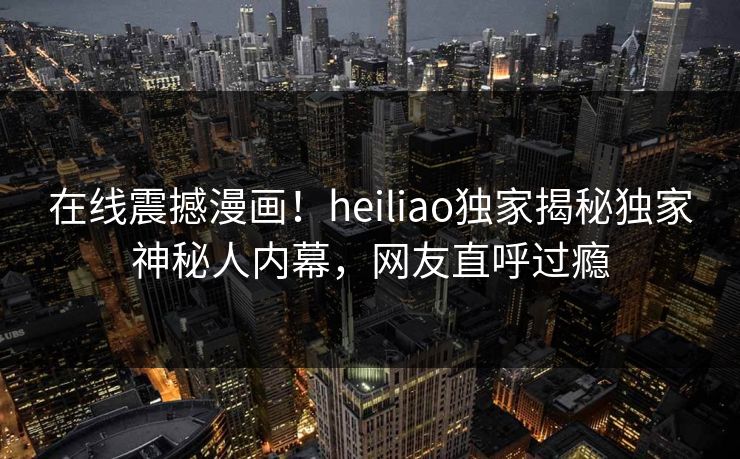 在线震撼漫画！heiliao独家揭秘独家神秘人内幕，网友直呼过瘾