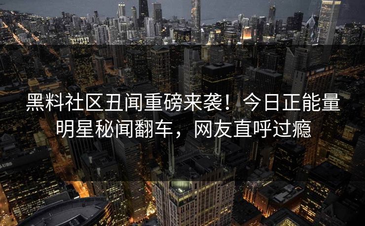 黑料社区丑闻重磅来袭！今日正能量明星秘闻翻车，网友直呼过瘾