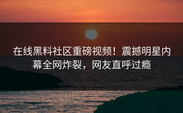 在线黑料社区重磅视频！震撼明星内幕全网炸裂，网友直呼过瘾