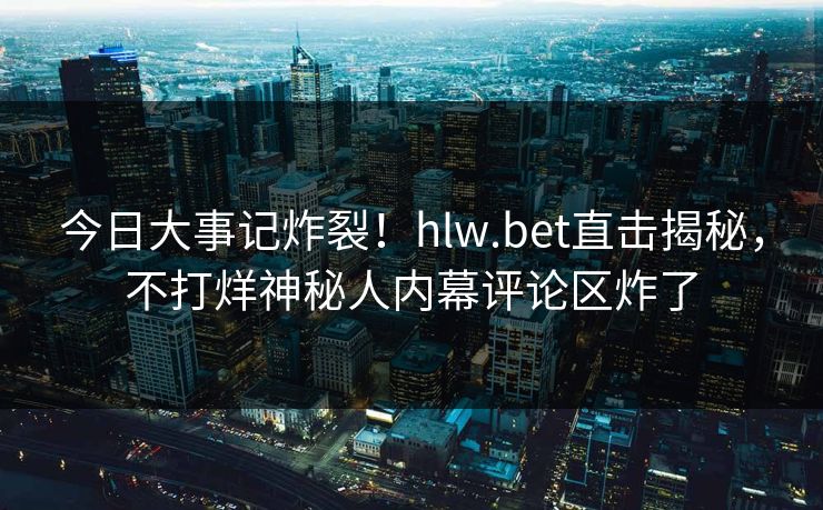 今日大事记炸裂！hlw.bet直击揭秘，不打烊神秘人内幕评论区炸了