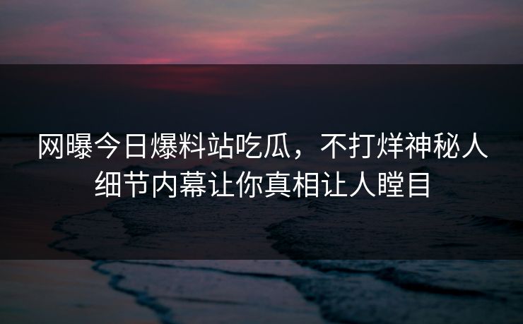 网曝今日爆料站吃瓜，不打烊神秘人细节内幕让你真相让人瞠目