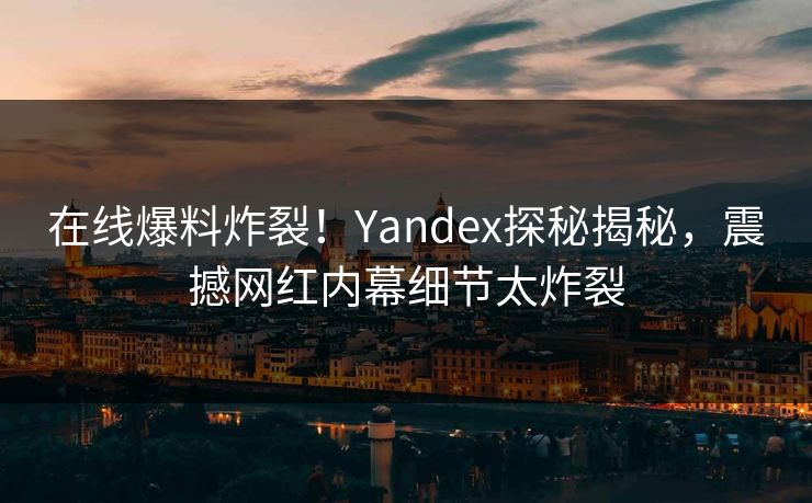 在线爆料炸裂！Yandex探秘揭秘，震撼网红内幕细节太炸裂