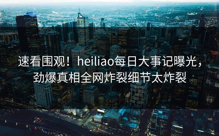 速看围观！heiliao每日大事记曝光，劲爆真相全网炸裂细节太炸裂