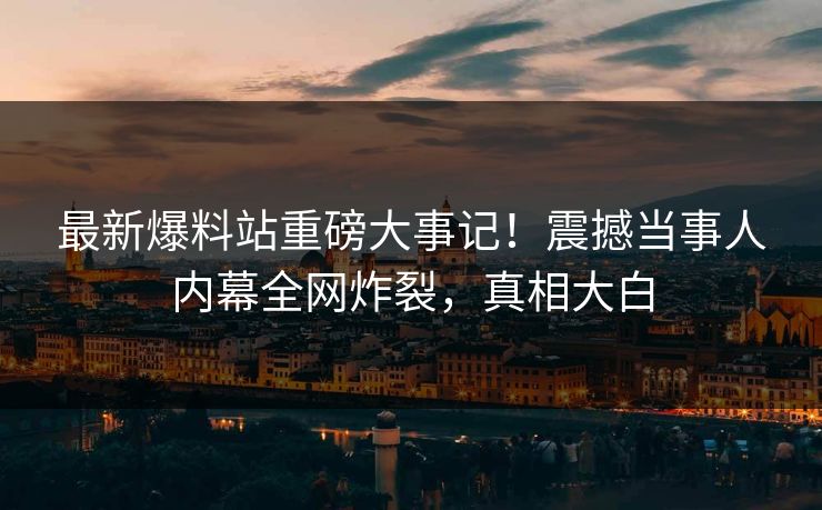 最新爆料站重磅大事记！震撼当事人内幕全网炸裂，真相大白