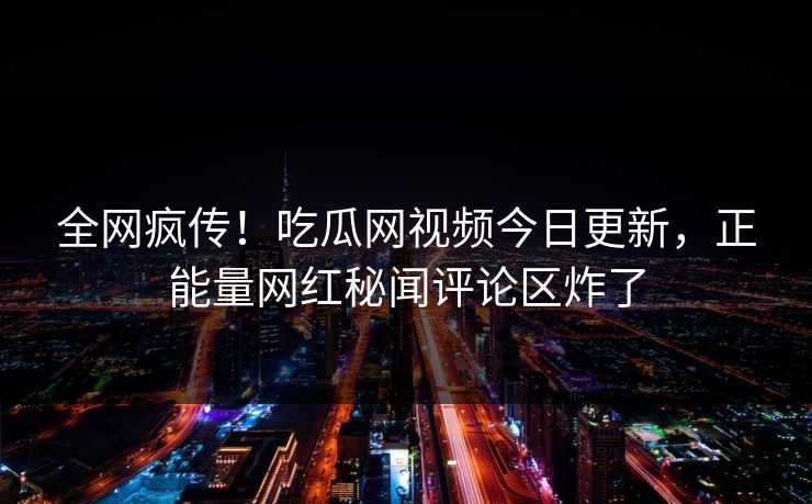 全网疯传！吃瓜网视频今日更新，正能量网红秘闻评论区炸了