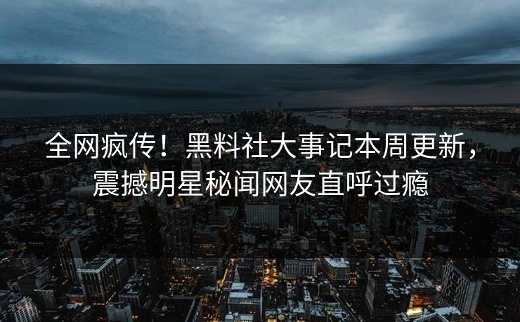 全网疯传！黑料社大事记本周更新，震撼明星秘闻网友直呼过瘾