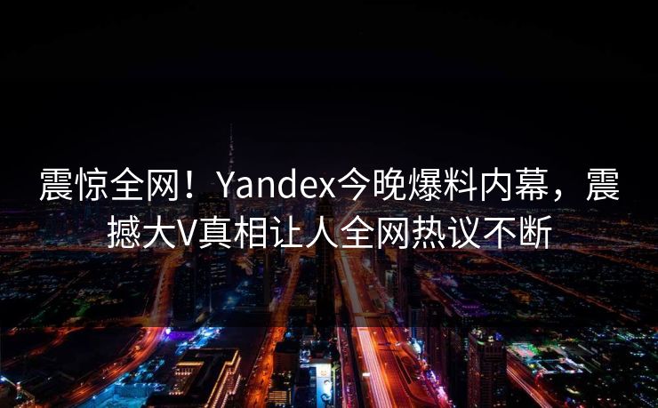 震惊全网！Yandex今晚爆料内幕，震撼大V真相让人全网热议不断