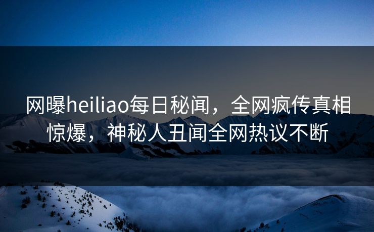 网曝heiliao每日秘闻，全网疯传真相惊爆，神秘人丑闻全网热议不断