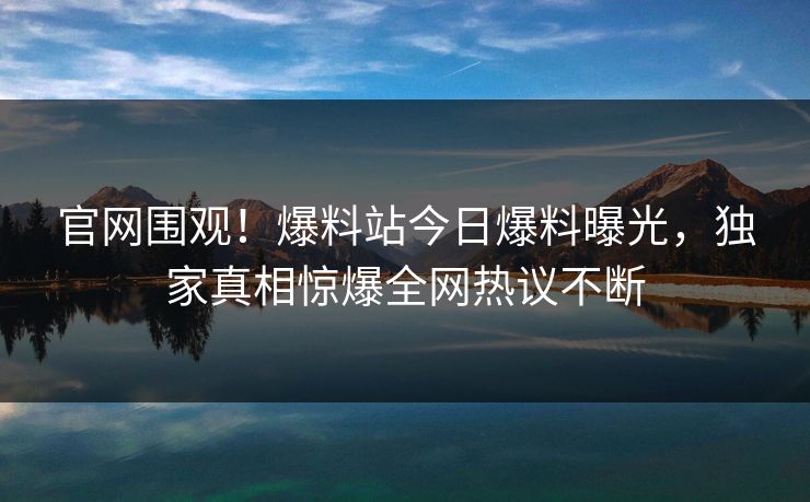 官网围观！爆料站今日爆料曝光，独家真相惊爆全网热议不断