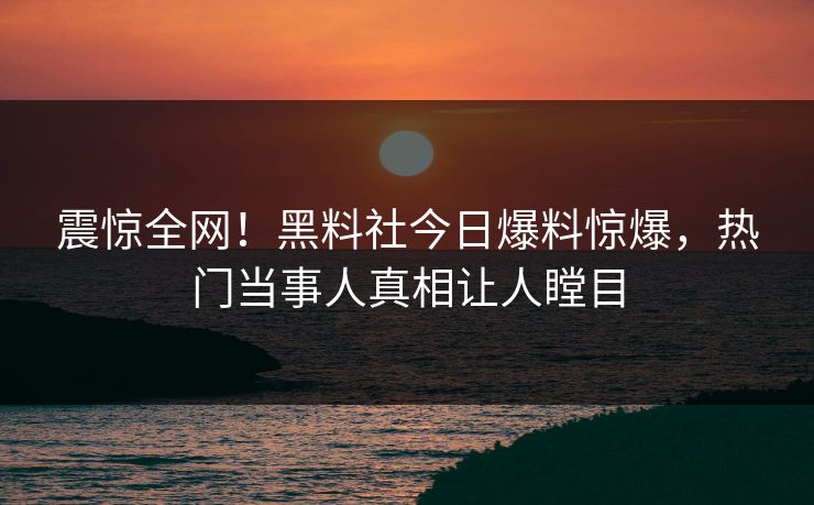震惊全网！黑料社今日爆料惊爆，热门当事人真相让人瞠目