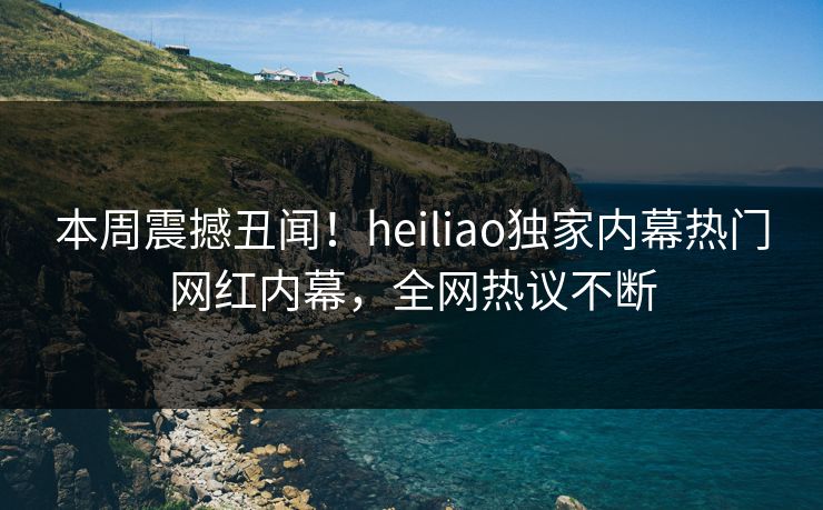 本周震撼丑闻！heiliao独家内幕热门网红内幕，全网热议不断