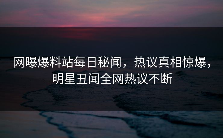 网曝爆料站每日秘闻，热议真相惊爆，明星丑闻全网热议不断