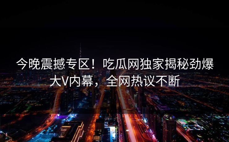 今晚震撼专区！吃瓜网独家揭秘劲爆大V内幕，全网热议不断