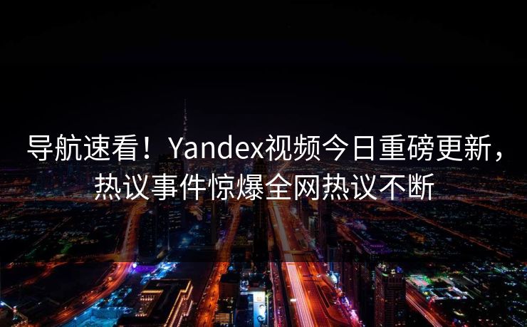 导航速看！Yandex视频今日重磅更新，热议事件惊爆全网热议不断