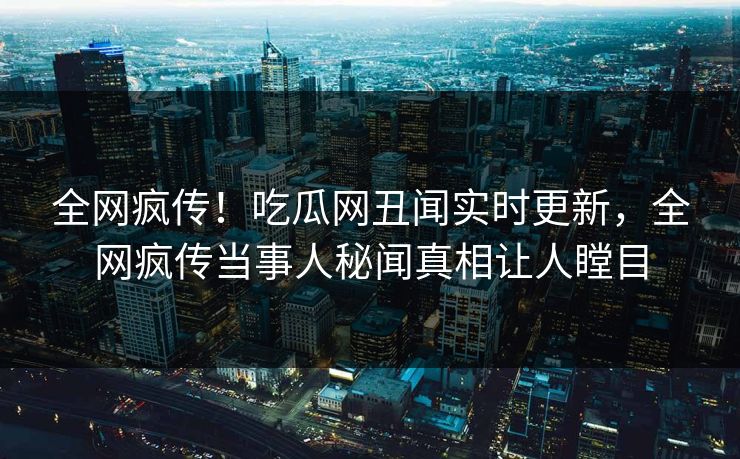 全网疯传！吃瓜网丑闻实时更新，全网疯传当事人秘闻真相让人瞠目