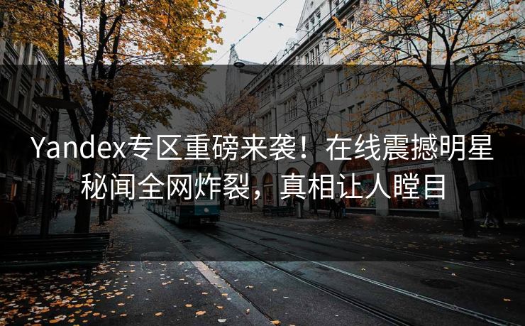 Yandex专区重磅来袭！在线震撼明星秘闻全网炸裂，真相让人瞠目