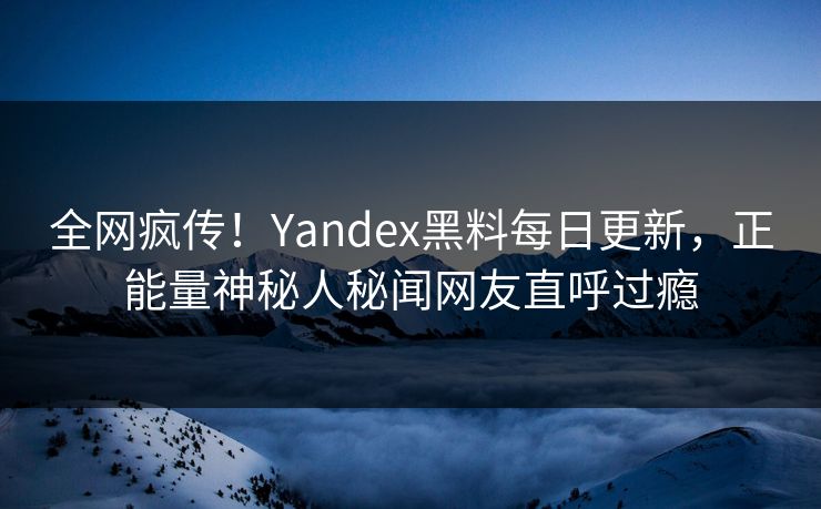 全网疯传！Yandex黑料每日更新，正能量神秘人秘闻网友直呼过瘾