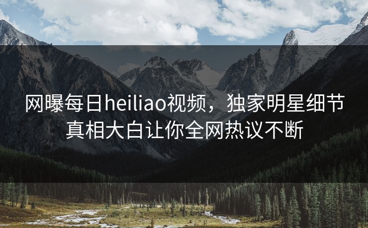 网曝每日heiliao视频，独家明星细节真相大白让你全网热议不断