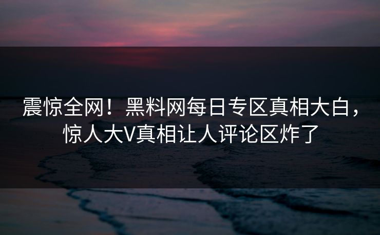 震惊全网！黑料网每日专区真相大白，惊人大V真相让人评论区炸了