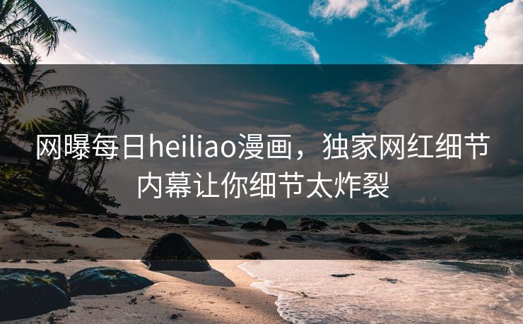 网曝每日heiliao漫画，独家网红细节内幕让你细节太炸裂