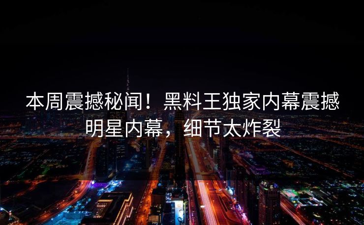 本周震撼秘闻！黑料王独家内幕震撼明星内幕，细节太炸裂