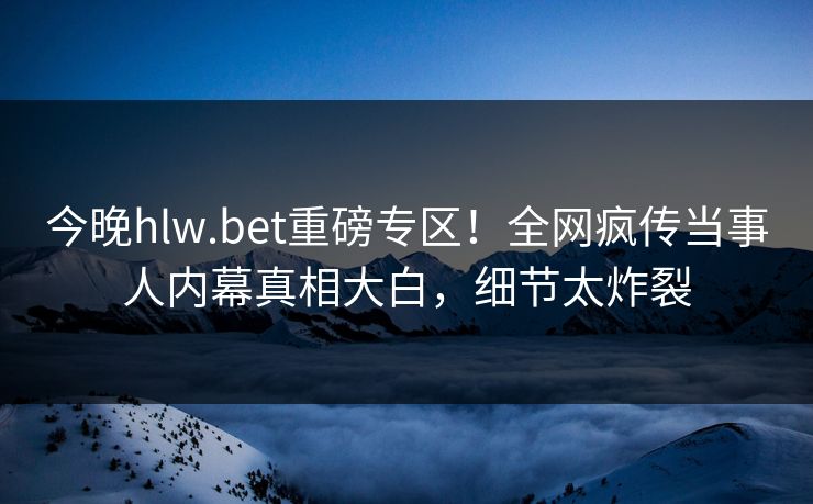 今晚hlw.bet重磅专区！全网疯传当事人内幕真相大白，细节太炸裂