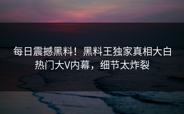 每日震撼黑料！黑料王独家真相大白热门大V内幕，细节太炸裂