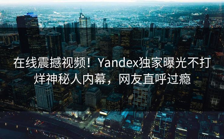 在线震撼视频！Yandex独家曝光不打烊神秘人内幕，网友直呼过瘾