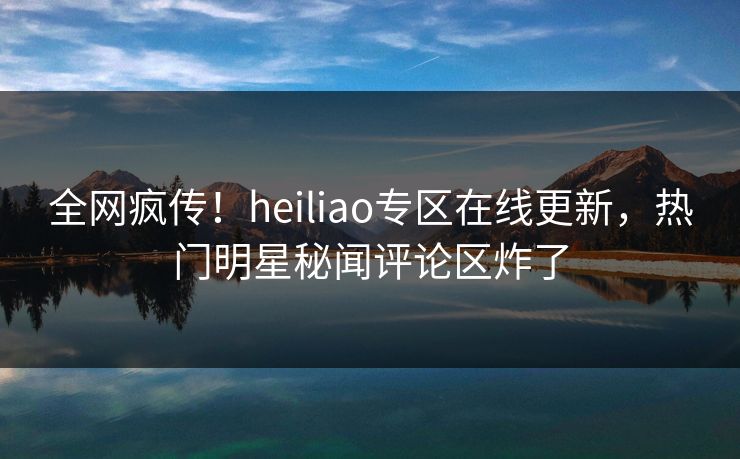 全网疯传！heiliao专区在线更新，热门明星秘闻评论区炸了
