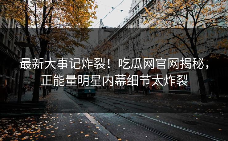 最新大事记炸裂！吃瓜网官网揭秘，正能量明星内幕细节太炸裂