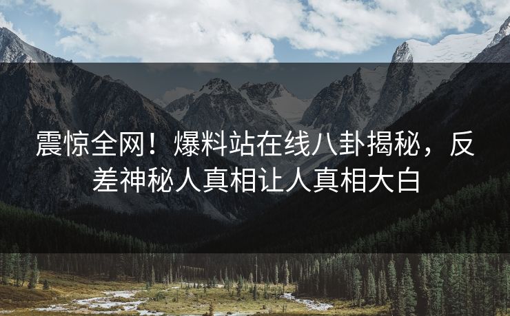 震惊全网！爆料站在线八卦揭秘，反差神秘人真相让人真相大白