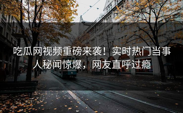 吃瓜网视频重磅来袭！实时热门当事人秘闻惊爆，网友直呼过瘾