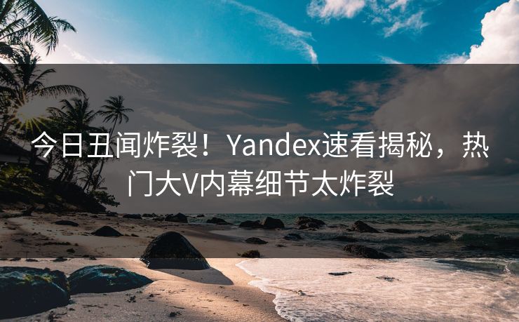 今日丑闻炸裂！Yandex速看揭秘，热门大V内幕细节太炸裂