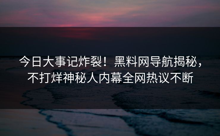 今日大事记炸裂！黑料网导航揭秘，不打烊神秘人内幕全网热议不断